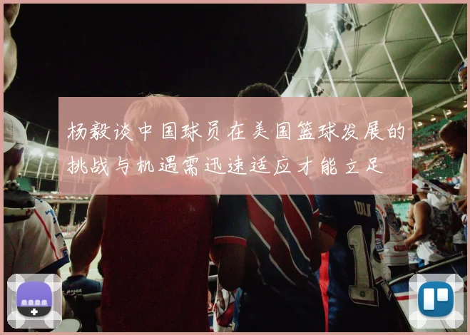 杨毅谈中国球员在美国篮球发展的挑战与机遇需迅速适应才能立足