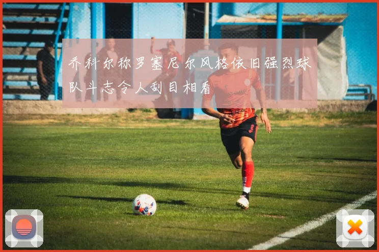 乔科尔称罗塞尼尔风格依旧强烈球队斗志令人刮目相看