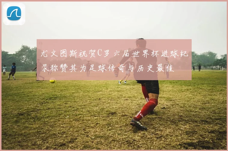 尤文图斯祝贺C罗六届世界杯进球纪录称赞其为足球传奇与历史最佳