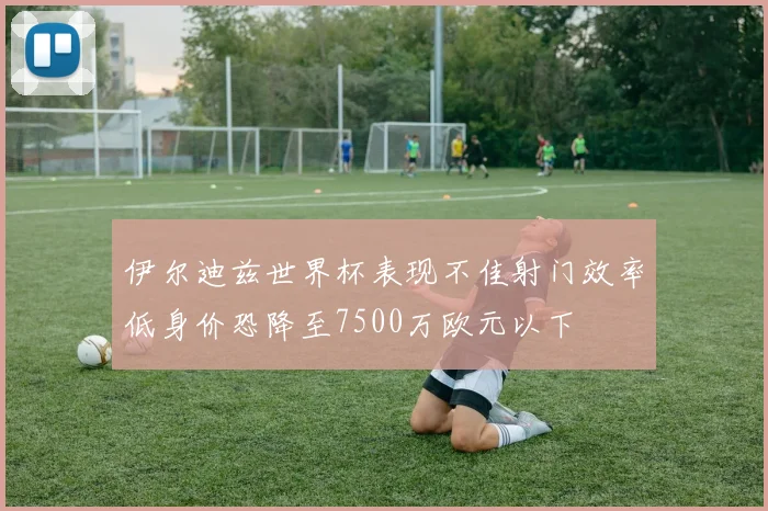 伊尔迪兹世界杯表现不佳射门效率低身价恐降至7500万欧元以下