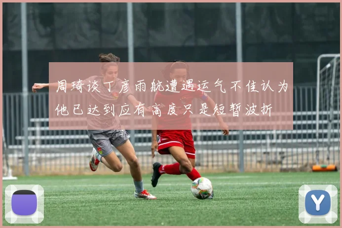 周琦谈丁彦雨航遭遇运气不佳认为他已达到应有高度只是短暂波折
