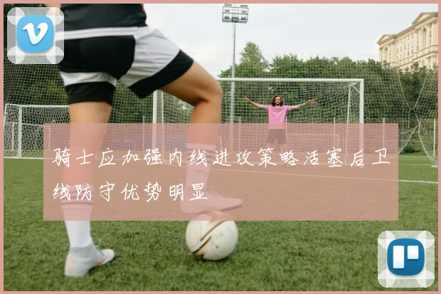 骑士应加强内线进攻策略活塞后卫线防守优势明显