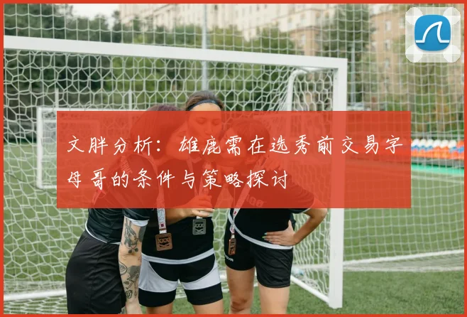 文胖分析：雄鹿需在选秀前交易字母哥的条件与策略探讨