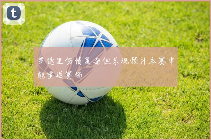 罗德里伤情复杂但乐观预计本赛季能重返赛场