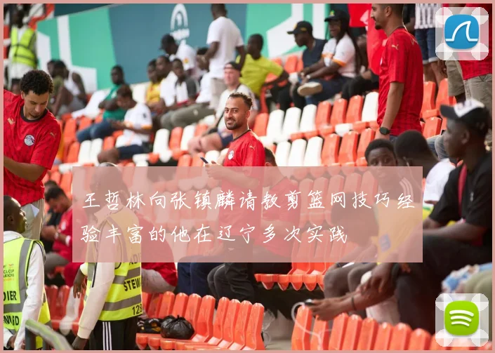 王哲林向张镇麟请教剪篮网技巧经验丰富的他在辽宁多次实践