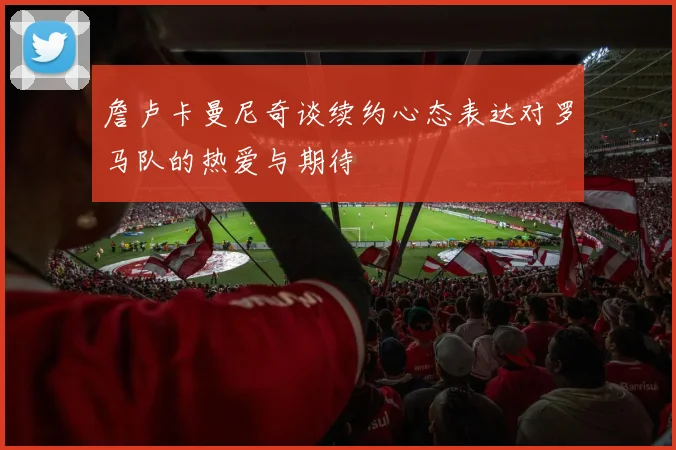 詹卢卡曼尼奇谈续约心态表达对罗马队的热爱与期待