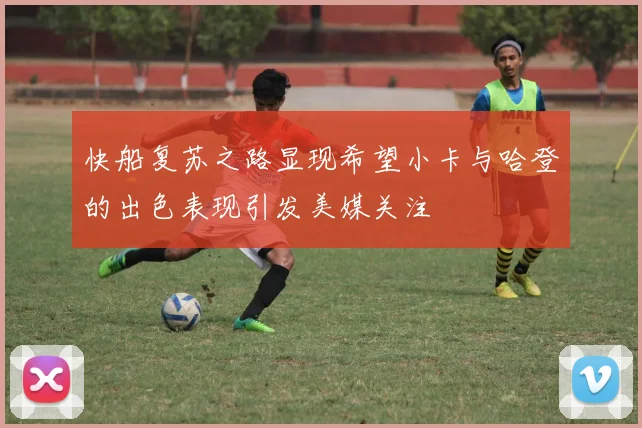 快船复苏之路显现希望小卡与哈登的出色表现引发美媒关注