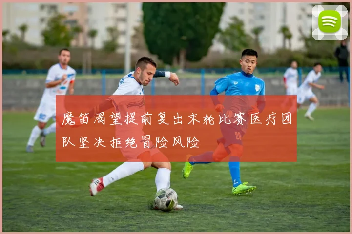 魔笛渴望提前复出末轮比赛医疗团队坚决拒绝冒险风险