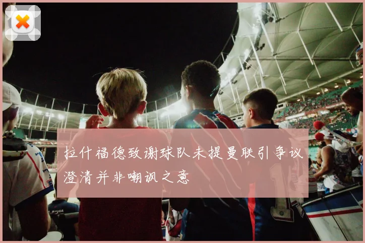 拉什福德致谢球队未提曼联引争议澄清并非嘲讽之意