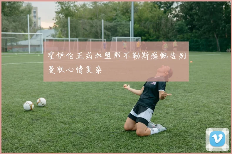 霍伊伦正式加盟那不勒斯感慨告别曼联心情复杂
