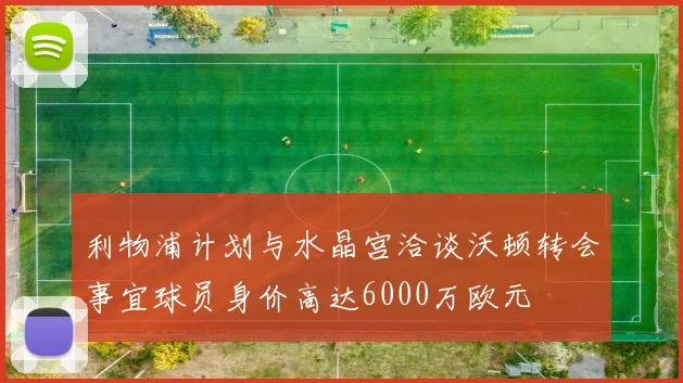 利物浦计划与水晶宫洽谈沃顿转会事宜球员身价高达6000万欧元