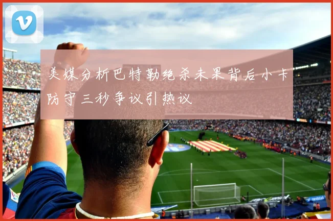 美媒分析巴特勒绝杀未果背后小卡防守三秒争议引热议