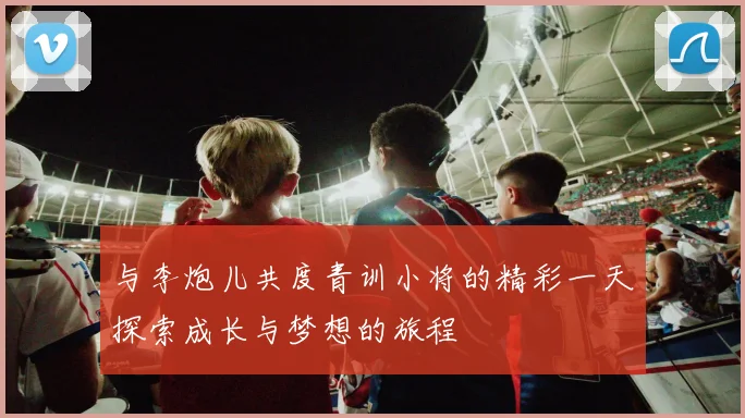 与李炮儿共度青训小将的精彩一天探索成长与梦想的旅程