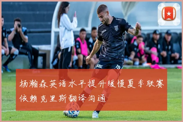 杨瀚森英语水平提升缓慢夏季联赛依赖克里斯翻译沟通