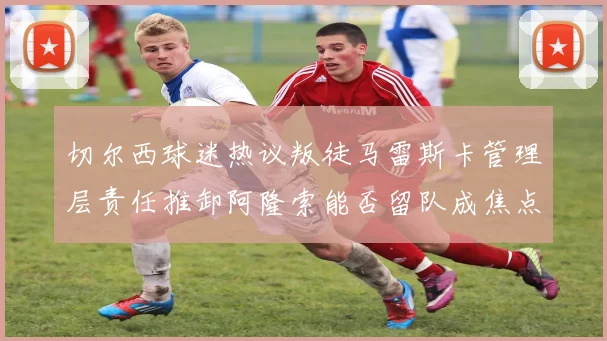 切尔西球迷热议叛徒马雷斯卡管理层责任推卸阿隆索能否留队成焦点