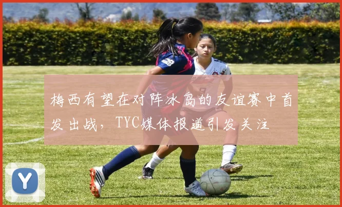 梅西有望在对阵冰岛的友谊赛中首发出战，TYC媒体报道引发关注