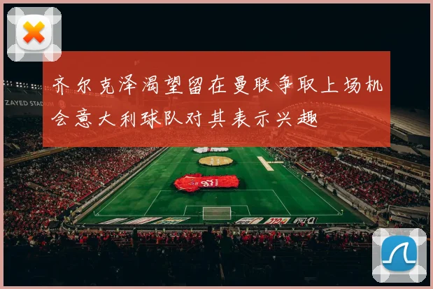 齐尔克泽渴望留在曼联争取上场机会意大利球队对其表示兴趣
