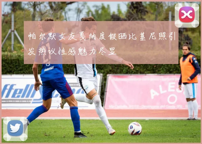 帕尔默女友戛纳度假晒比基尼照引发热议性感魅力尽显