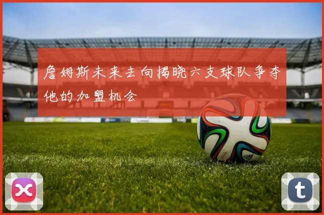 詹姆斯未来去向揭晓六支球队争夺他的加盟机会