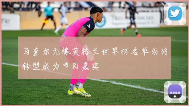 马奎尔无缘英格兰世界杯名单或将转型成为节目嘉宾