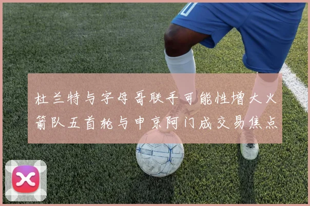 杜兰特与字母哥联手可能性增大火箭队五首轮与申京阿门成交易焦点