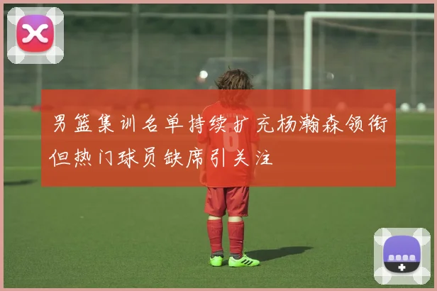 男篮集训名单持续扩充杨瀚森领衔但热门球员缺席引关注