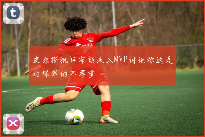 皮尔斯批评布朗未入MVP讨论称这是对绿军的不尊重
