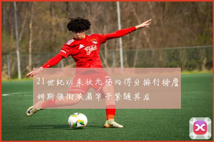 21世纪以来状元场均得分排行榜詹姆斯领衔浓眉华子紧随其后