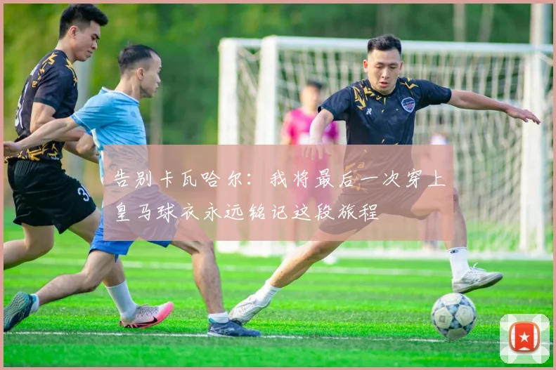 告别卡瓦哈尔：我将最后一次穿上皇马球衣永远铭记这段旅程