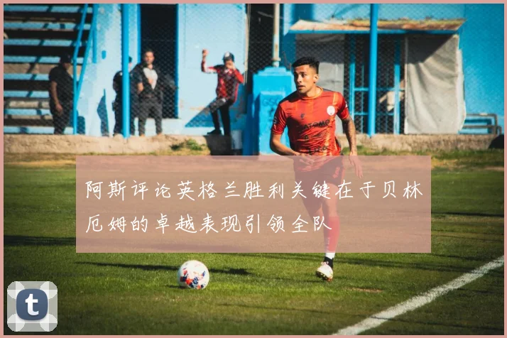 阿斯评论英格兰胜利关键在于贝林厄姆的卓越表现引领全队